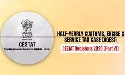 Half-Yearly Customs, Excise and Service Tax Case Digest: CESTAT Decisions 2025 [Part VI]