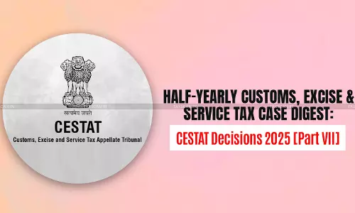 Half-Yearly Customs, Excise and Service Tax Case Digest: CESTAT Decisions 2025 [Part VII]