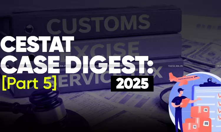 Annual Customs, Excise and Service Tax Case Digest: CESTAT Rulings 2025 (Part 5)